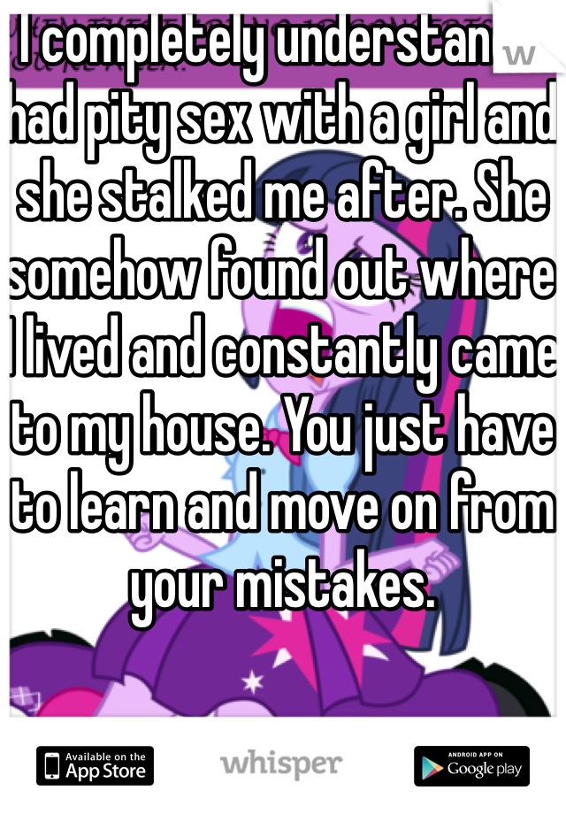 I completely understand. I had pity sex with a girl and she stalked me after. She somehow found out where I lived and constantly came to my house. You just have to learn and move on from your mistakes.