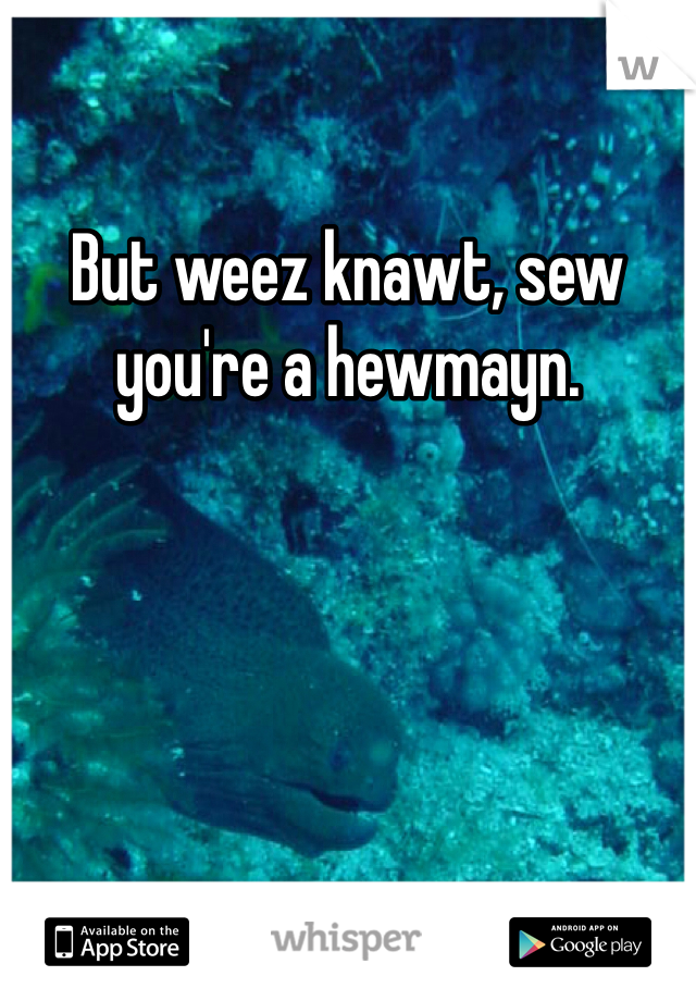 But weez knawt, sew you're a hewmayn. 