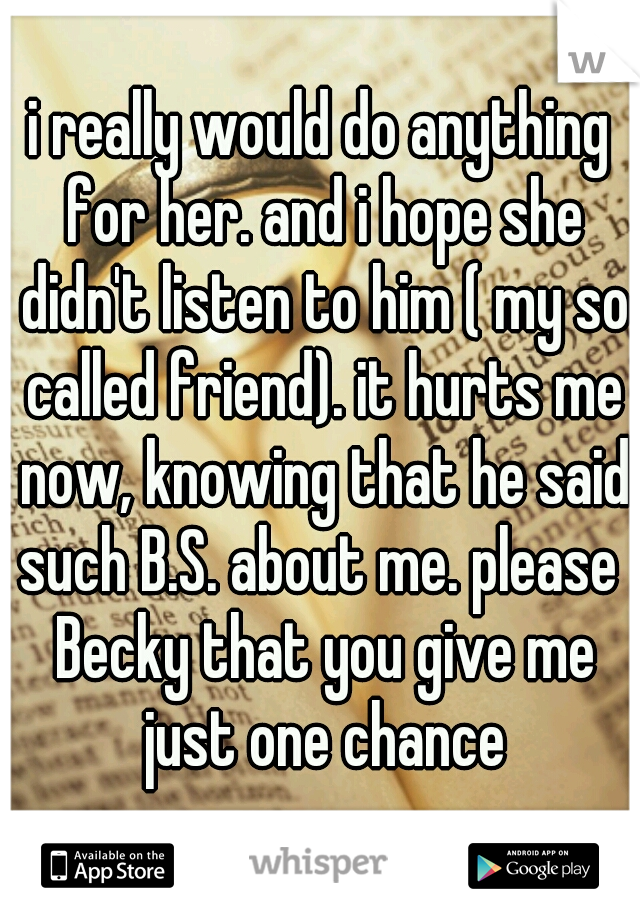 i really would do anything for her. and i hope she didn't listen to him ( my so called friend). it hurts me now, knowing that he said such B.S. about me. please  Becky that you give me just one chance