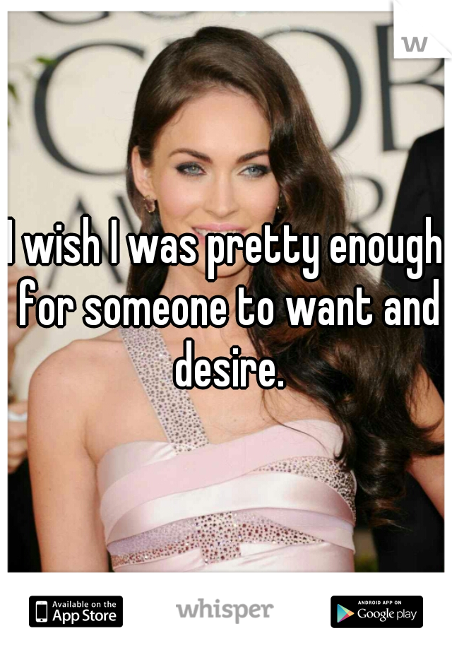 I wish I was pretty enough for someone to want and desire.