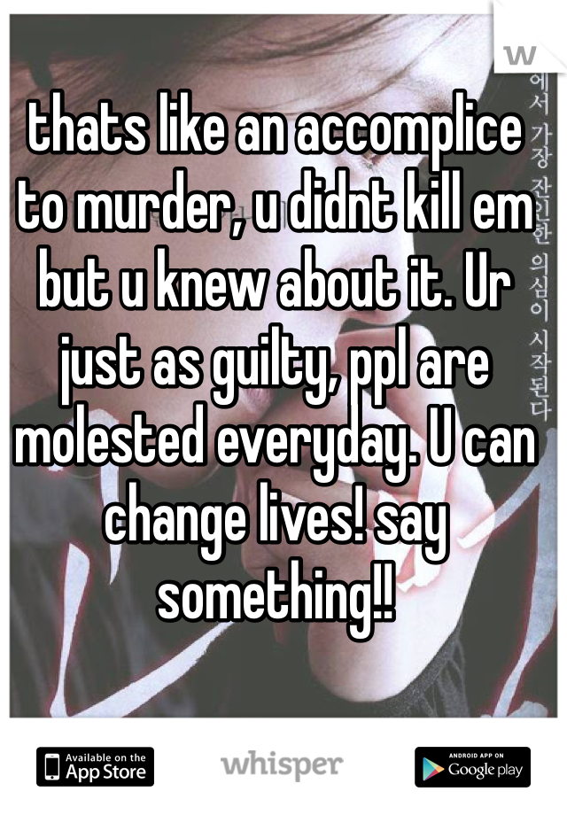 thats like an accomplice to murder, u didnt kill em but u knew about it. Ur just as guilty, ppl are molested everyday. U can change lives! say something!!