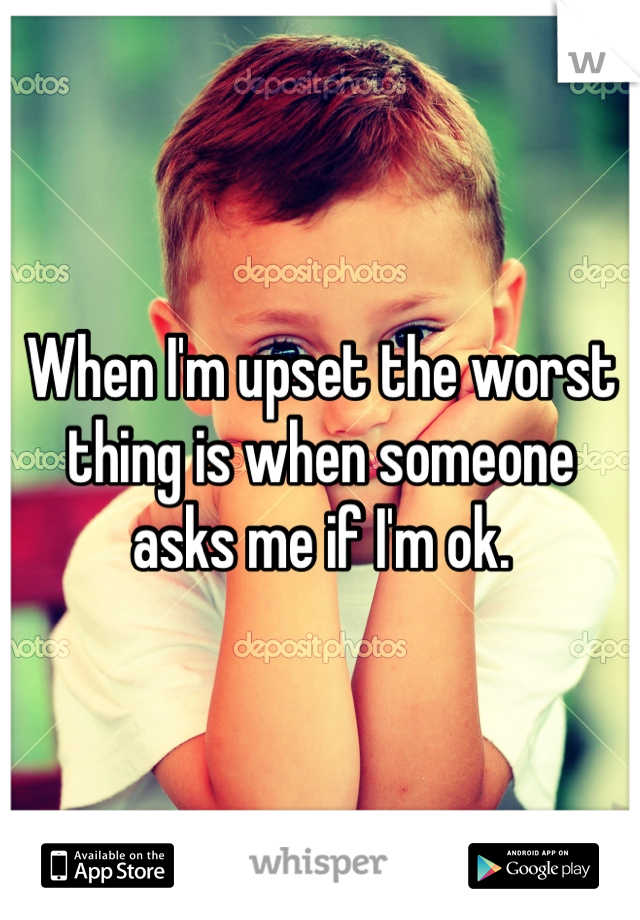 When I'm upset the worst thing is when someone asks me if I'm ok. 