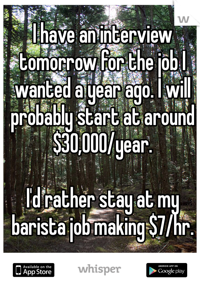 I have an interview tomorrow for the job I wanted a year ago. I will probably start at around $30,000/year.

I'd rather stay at my barista job making $7/hr.