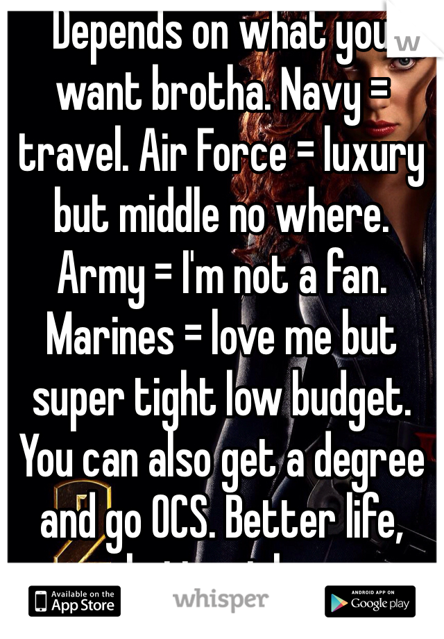 Depends on what you want brotha. Navy = travel. Air Force = luxury but middle no where. Army = I'm not a fan. Marines = love me but super tight low budget. You can also get a degree and go OCS. Better life, better jobs.