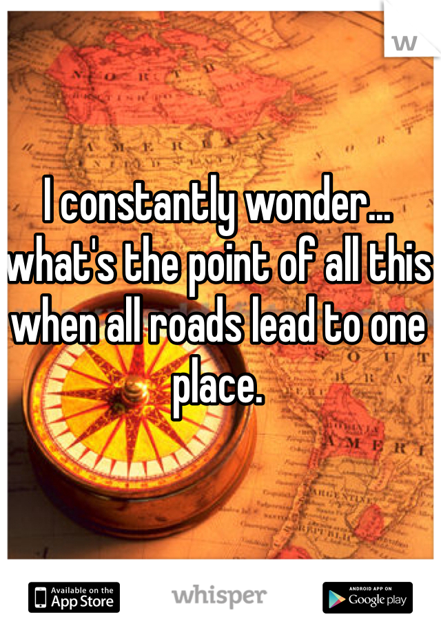 I constantly wonder... what's the point of all this when all roads lead to one place.