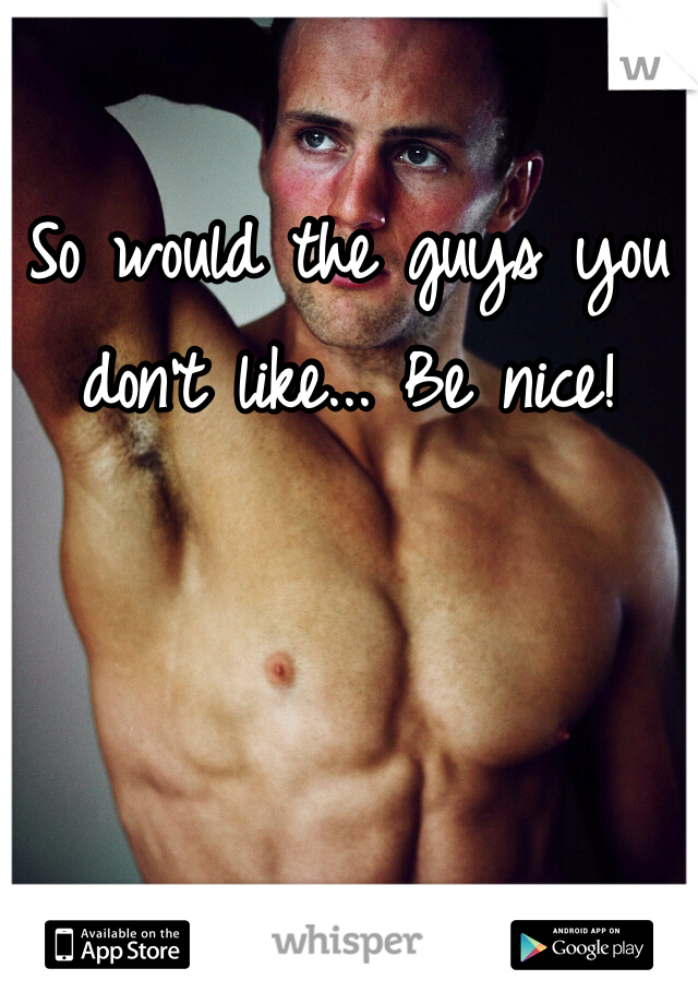 So would the guys you don't like... Be nice!