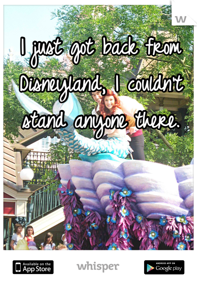 I just got back from Disneyland, I couldn't stand anyone there.
