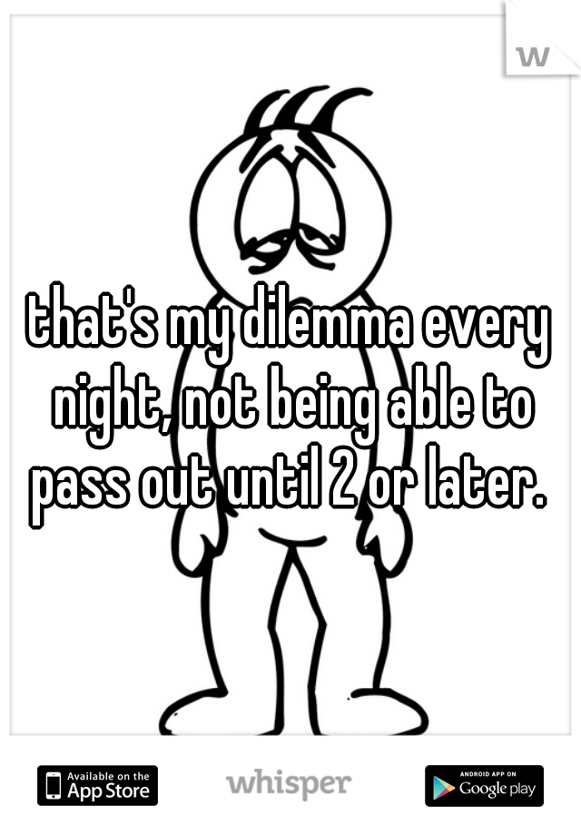 that's my dilemma every night, not being able to pass out until 2 or later. 