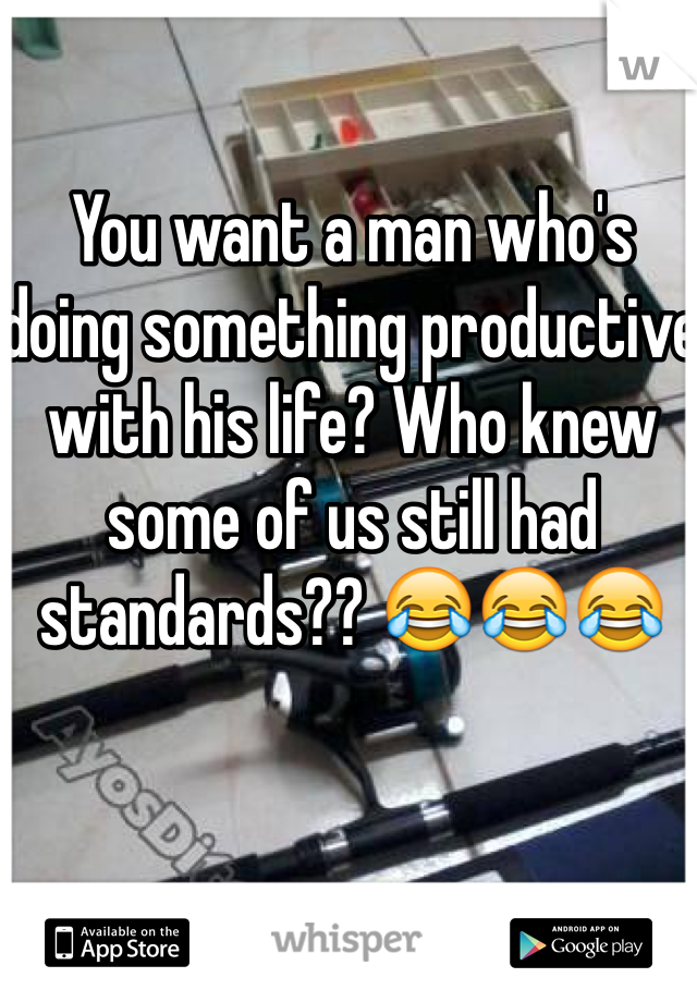 You want a man who's doing something productive with his life? Who knew some of us still had standards?? 😂😂😂