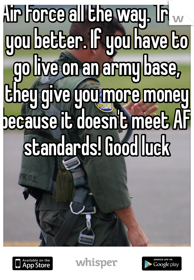 Air Force all the way. Treat you better. If you have to go live on an army base, they give you more money because it doesn't meet AF  standards! Good luck
