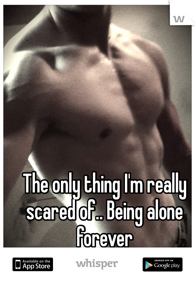 The only thing I'm really scared of.. Being alone forever