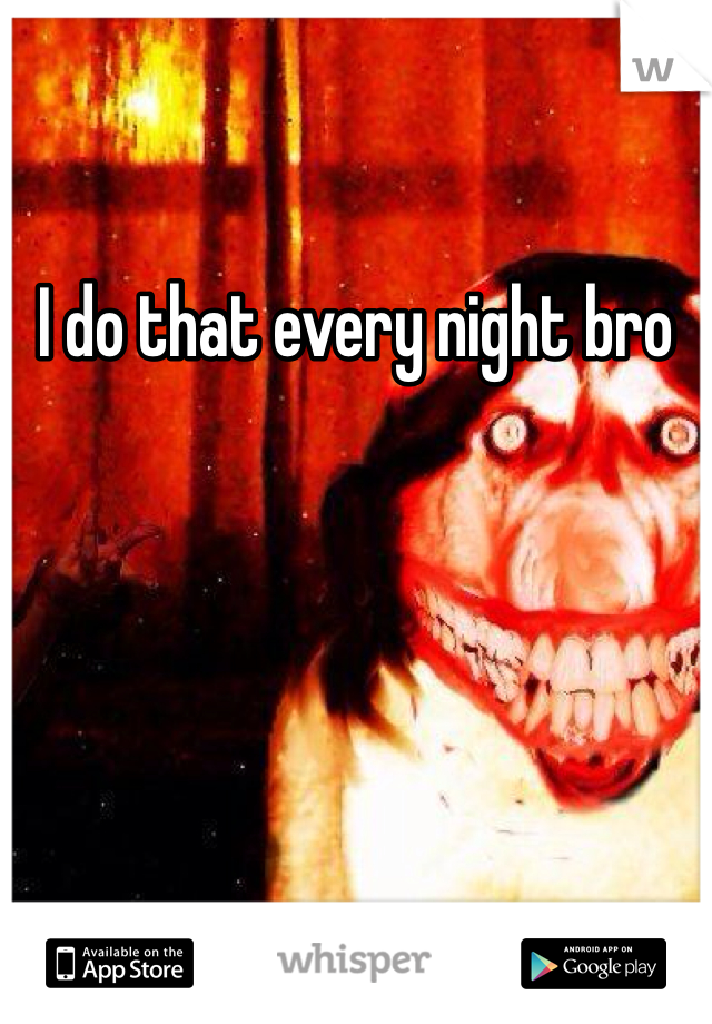 I do that every night bro