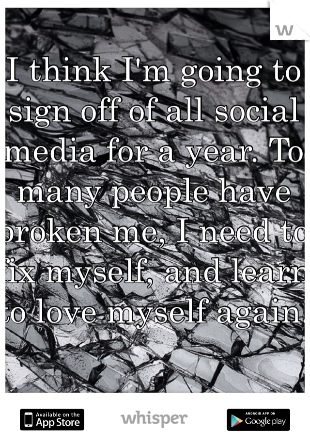 I think I'm going to sign off of all social media for a year. To many people have broken me, I need to fix myself, and learn to love myself again.