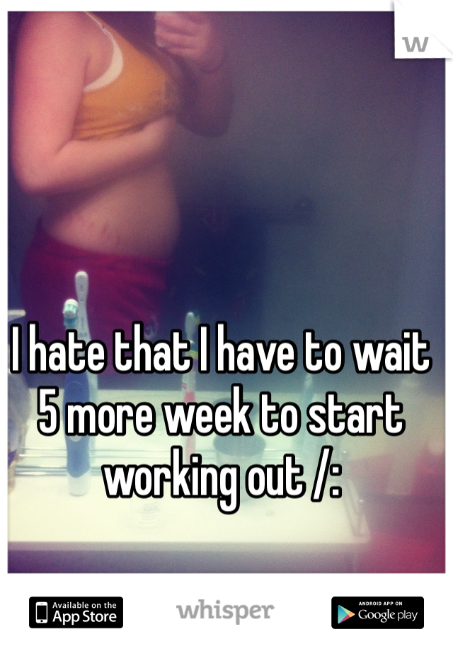 I hate that I have to wait 5 more week to start working out /: