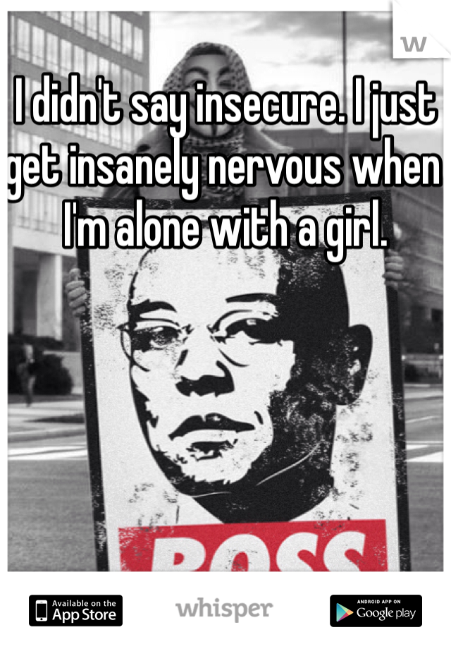 I didn't say insecure. I just get insanely nervous when I'm alone with a girl.