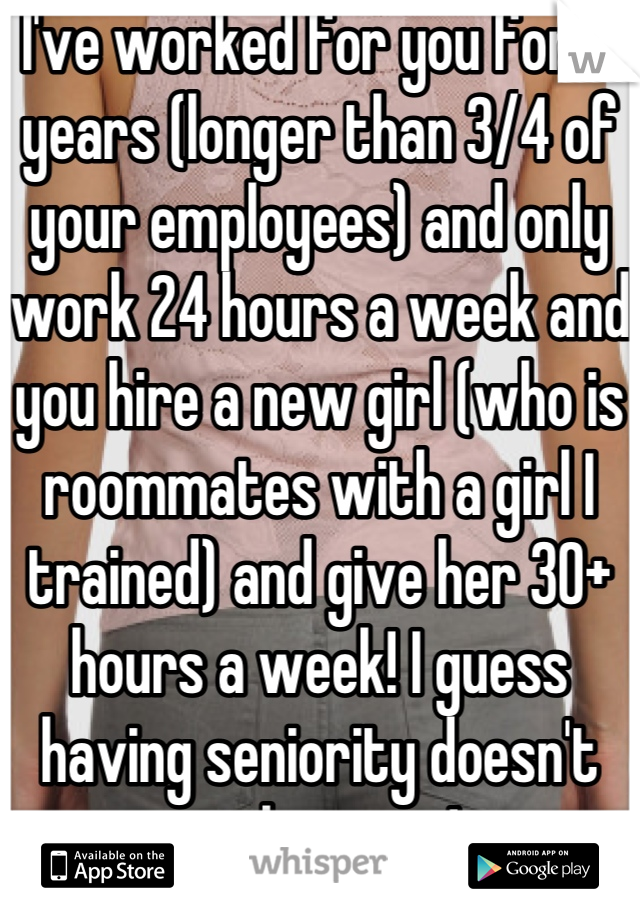 I've worked for you for 4 years (longer than 3/4 of your employees) and only work 24 hours a week and you hire a new girl (who is roommates with a girl I trained) and give her 30+ hours a week! I guess having seniority doesn't apply to me!