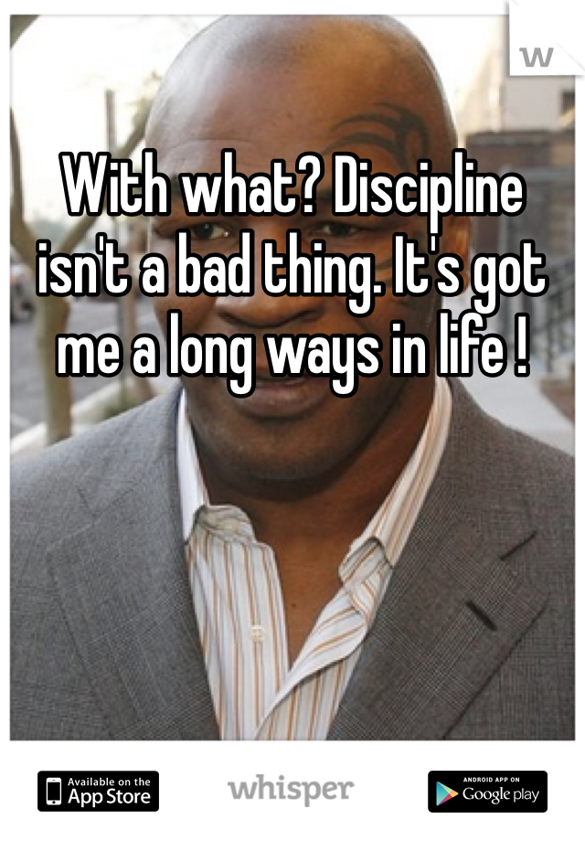 With what? Discipline isn't a bad thing. It's got me a long ways in life !