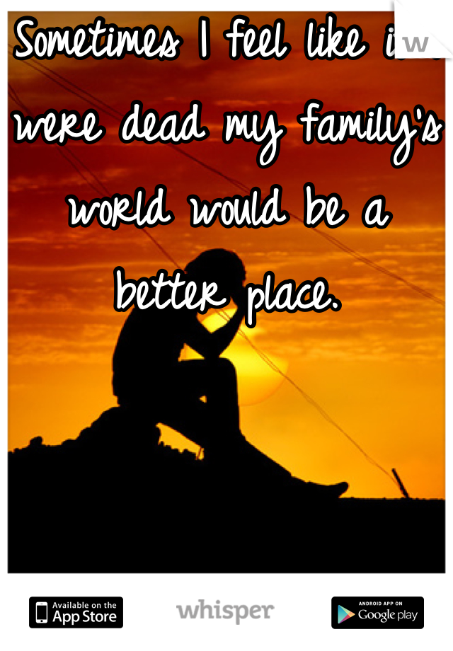 Sometimes I feel like if I were dead my family's world would be a better place.