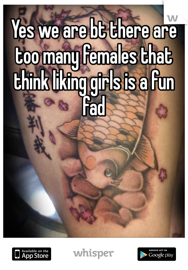 Yes we are bt there are too many females that think liking girls is a fun fad