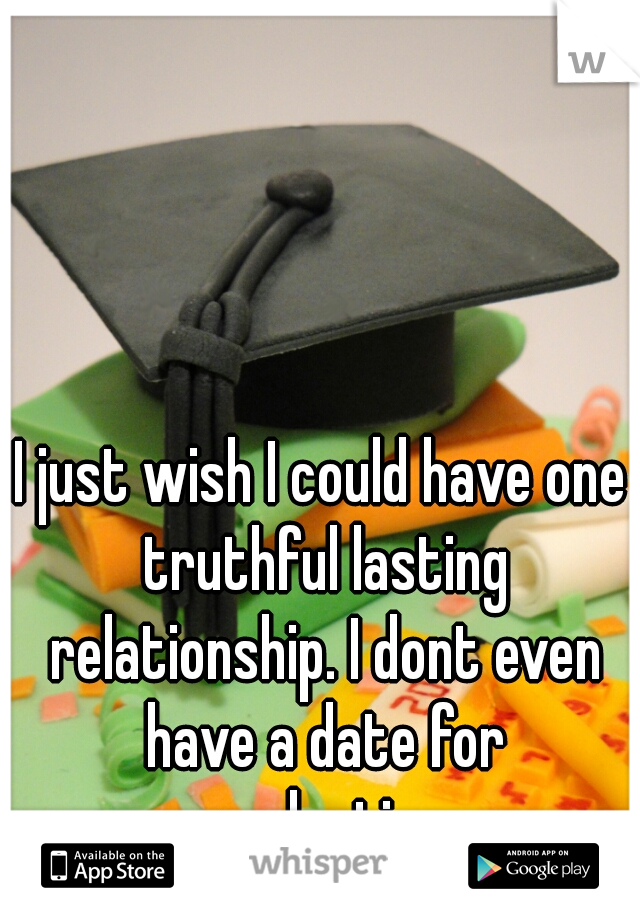 I just wish I could have one truthful lasting relationship. I dont even have a date for graduation 