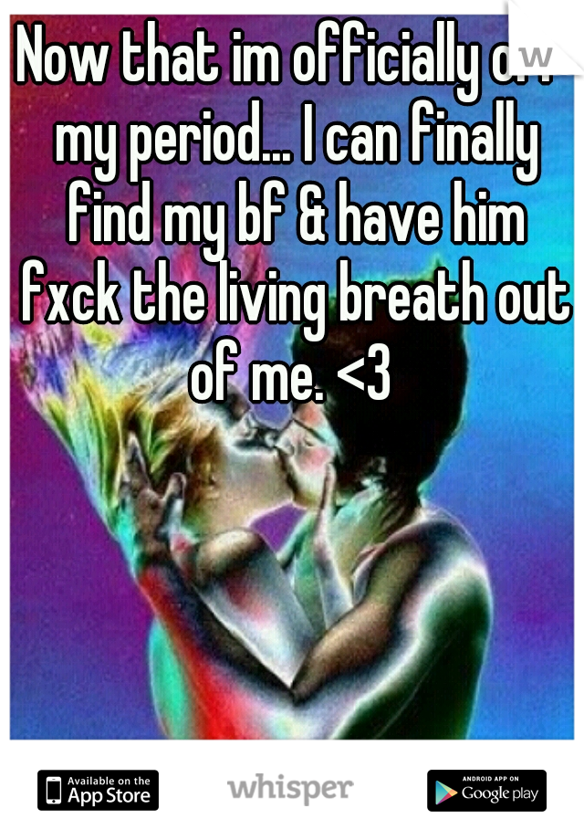 Now that im officially off my period... I can finally find my bf & have him fxck the living breath out of me. <3 
