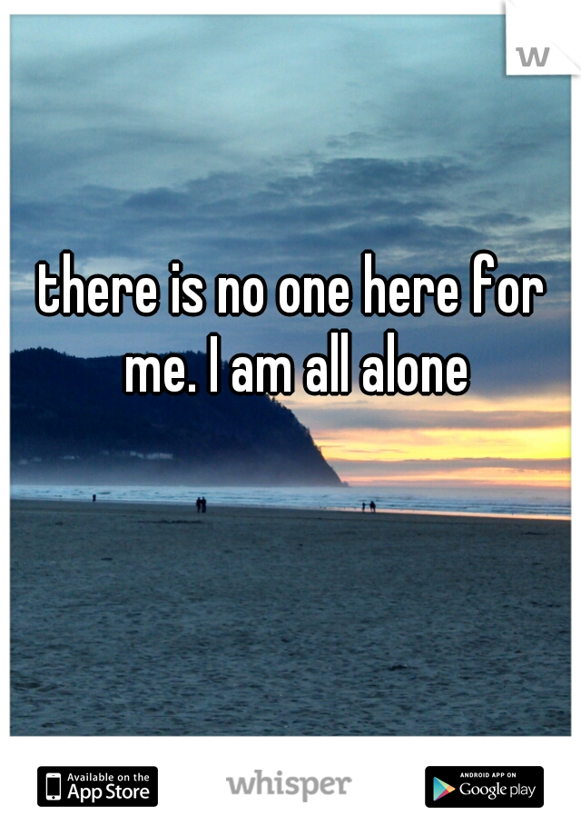there is no one here for me. I am all alone