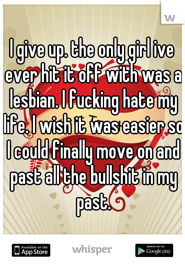 I give up. the only girl ive ever hit it off with was a lesbian. I fucking hate my life. I wish it was easier so I could finally move on and past all the bullshit in my past.