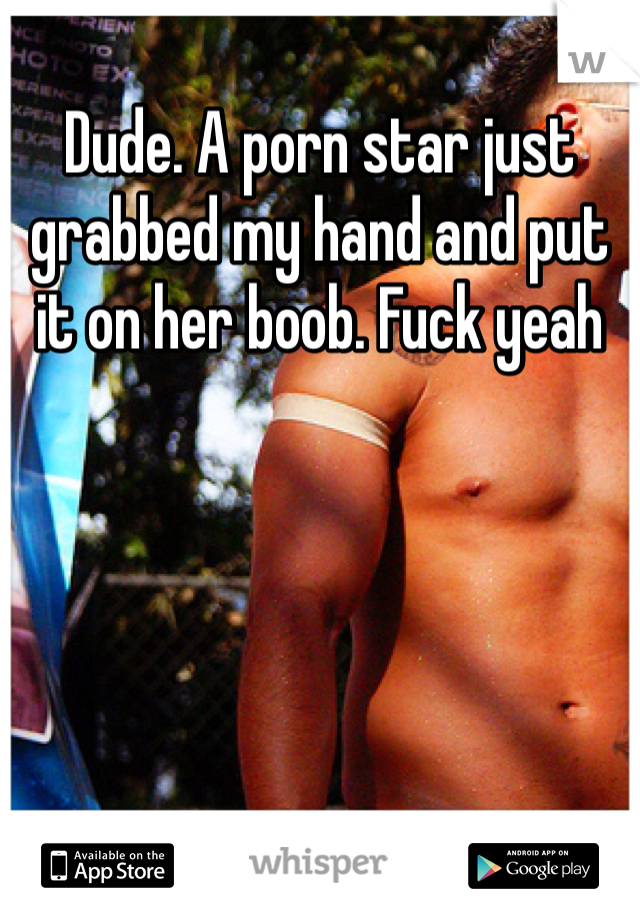 Dude. A porn star just grabbed my hand and put it on her boob. Fuck yeah 