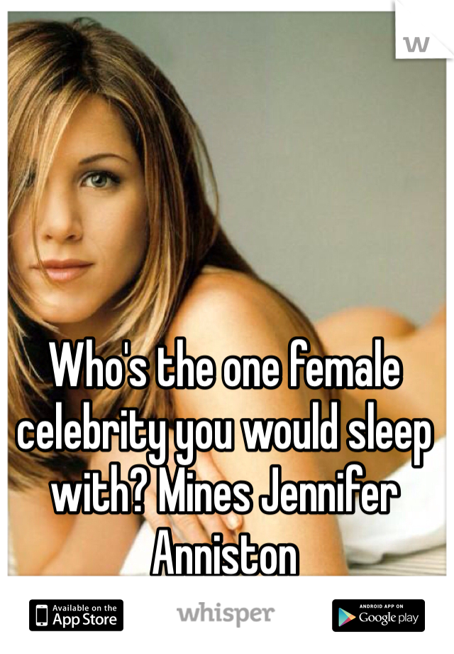 Who's the one female celebrity you would sleep with? Mines Jennifer Anniston 
