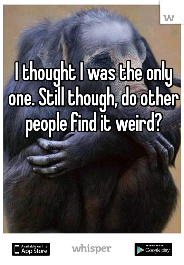 I thought I was the only one. Still though, do other people find it weird?