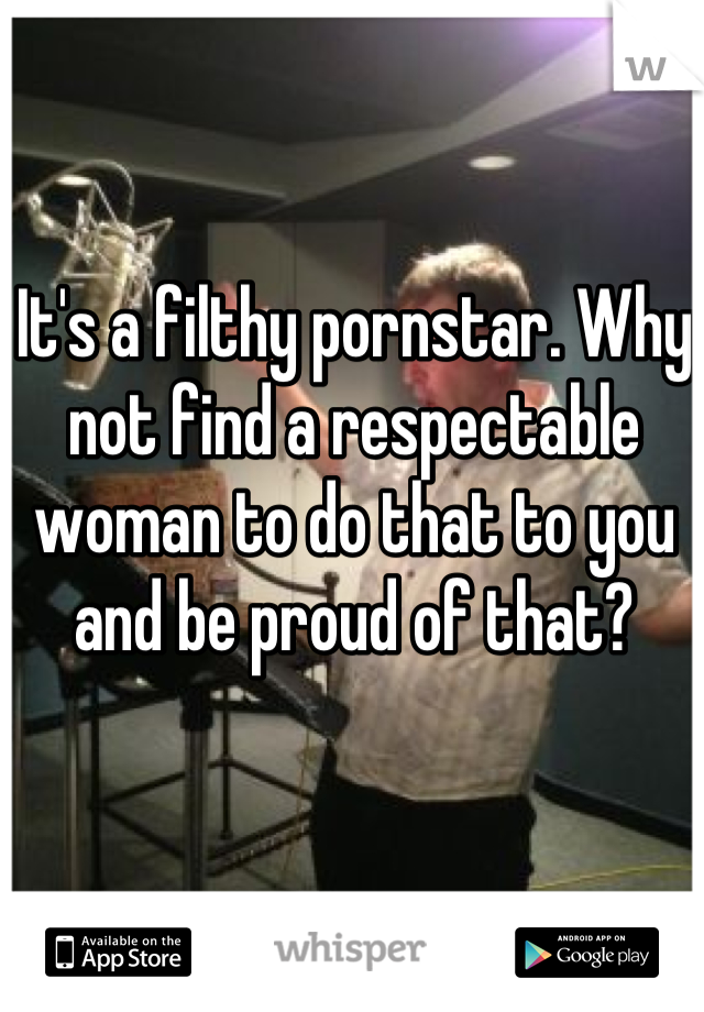 It's a filthy pornstar. Why not find a respectable woman to do that to you and be proud of that?