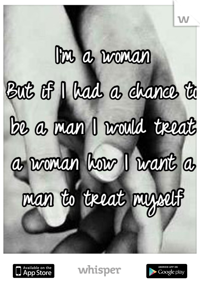 I'm a woman
But if I had a chance to be a man I would treat a woman how I want a man to treat myself