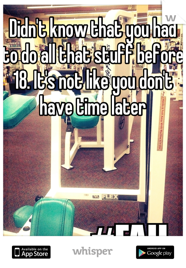 Didn't know that you had to do all that stuff before 18. It's not like you don't have time later