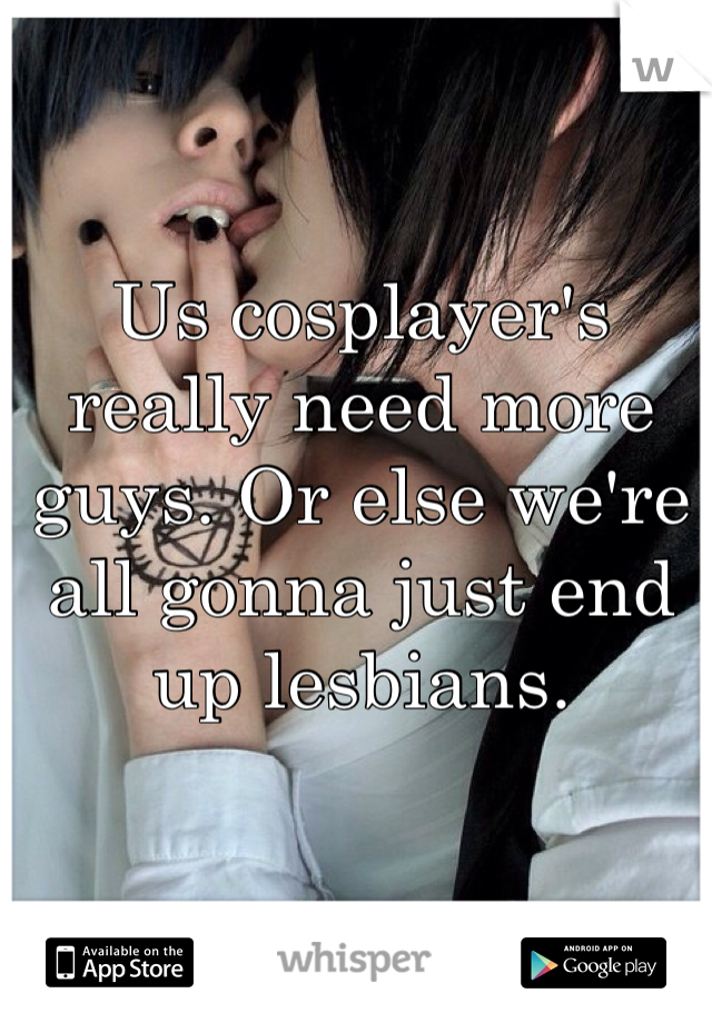 Us cosplayer's really need more guys. Or else we're all gonna just end up lesbians.