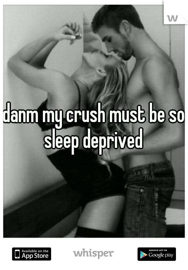 danm my crush must be so sleep deprived 