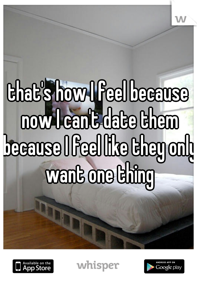 that's how I feel because now I can't date them because I feel like they only want one thing