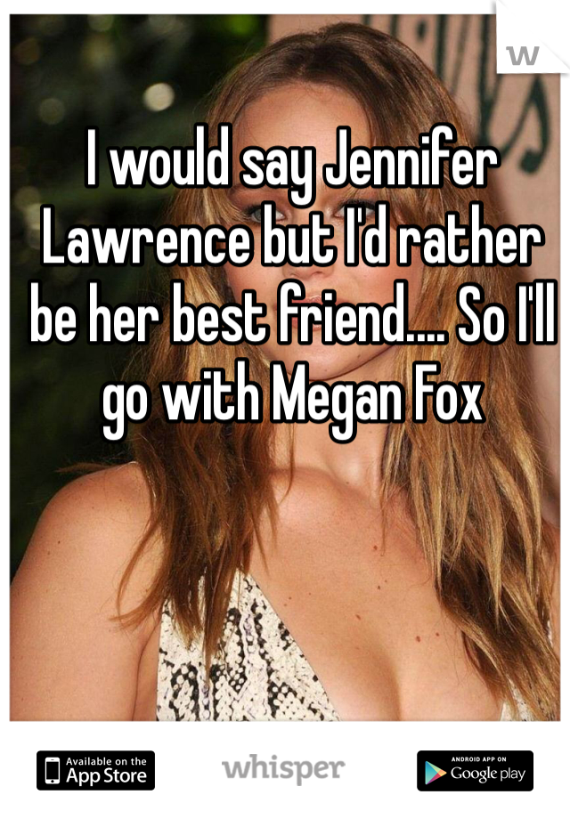 I would say Jennifer Lawrence but I'd rather be her best friend.... So I'll go with Megan Fox