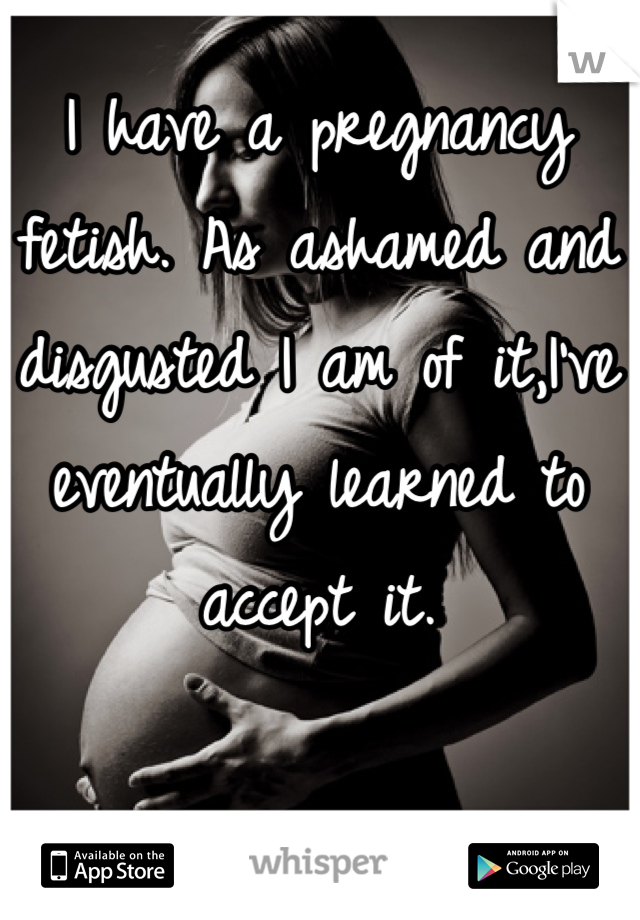 I have a pregnancy fetish. As ashamed and disgusted I am of it,I've eventually learned to accept it.