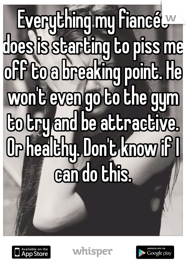 Everything my fiancée does is starting to piss me off to a breaking point. He won't even go to the gym to try and be attractive. Or healthy. Don't know if I can do this. 
