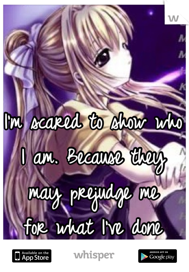 I'm scared to show who I am. Because they may prejudge me 
for what I've done