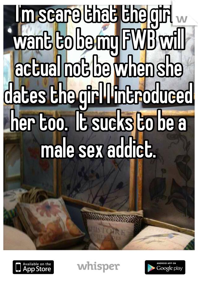 I'm scare that the girl I want to be my FWB will actual not be when she dates the girl I introduced her too.  It sucks to be a male sex addict. 