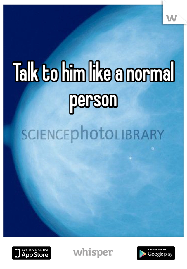 Talk to him like a normal person