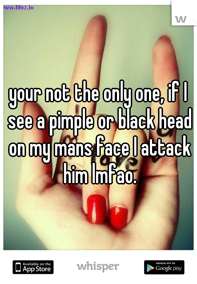 your not the only one, if I see a pimple or black head on my mans face I attack him lmfao.