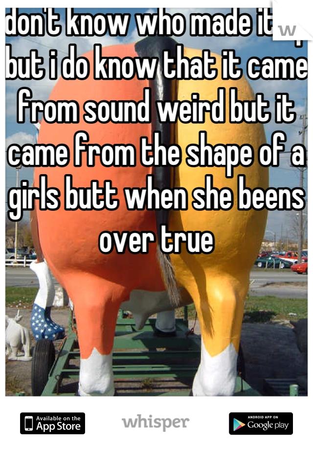 don't know who made it up but i do know that it came from sound weird but it came from the shape of a girls butt when she beens over true