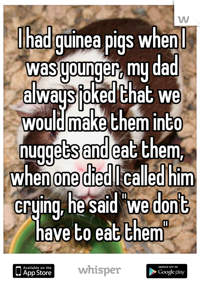 I had guinea pigs when I was younger, my dad always joked that we would make them into nuggets and eat them, when one died I called him crying, he said "we don't have to eat them"  