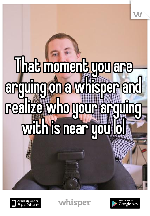 That moment you are arguing on a whisper and realize who your arguing with is near you lol