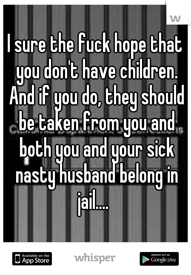I sure the fuck hope that you don't have children. And if you do, they should be taken from you and both you and your sick nasty husband belong in jail....  