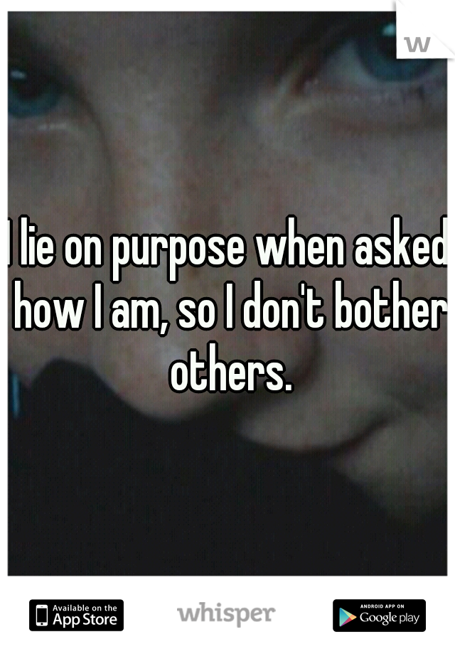 I lie on purpose when asked how I am, so I don't bother others.