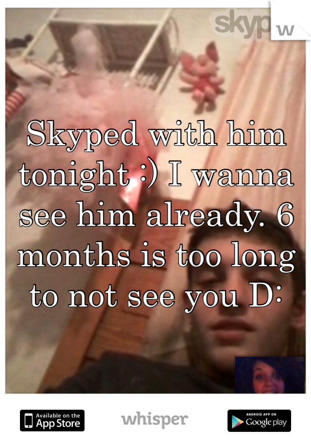 Skyped with him tonight :) I wanna see him already. 6 months is too long to not see you D: