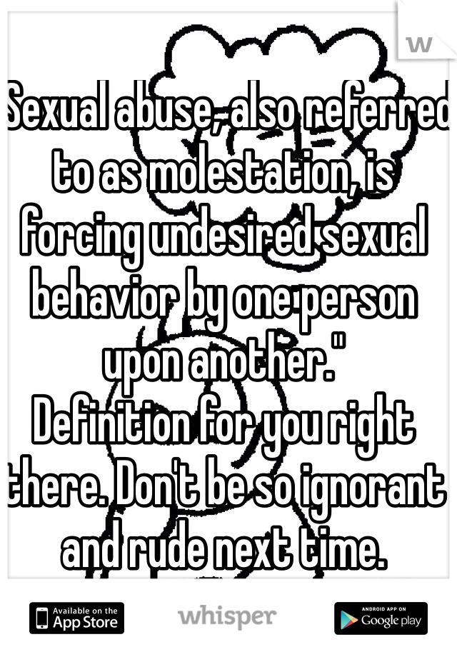 "Sexual abuse, also referred to as molestation, is forcing undesired sexual behavior by one person upon another." 
Definition for you right there. Don't be so ignorant and rude next time.